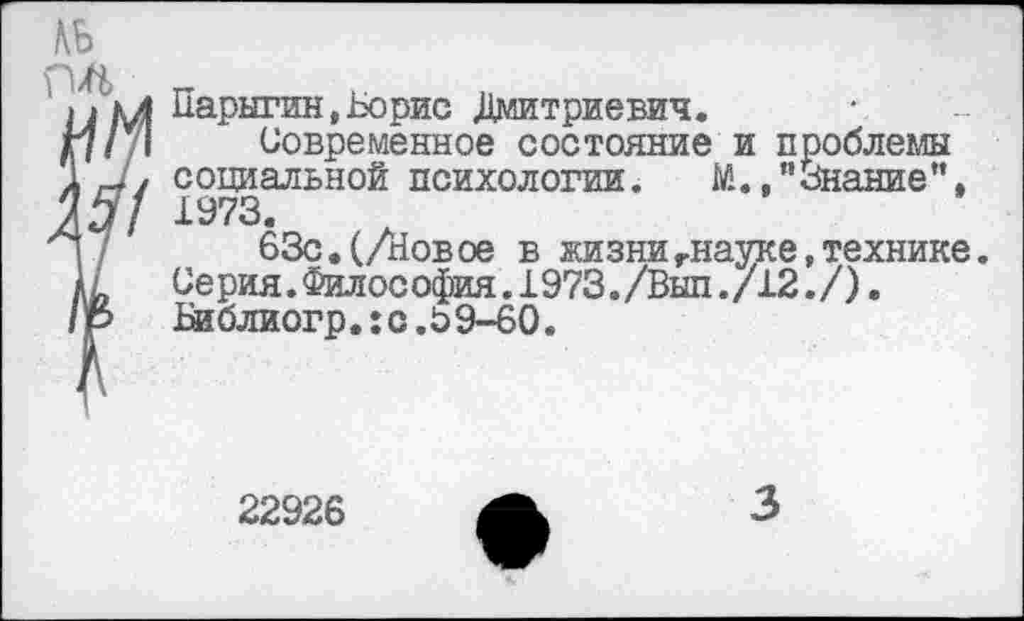 ﻿Парыгин,Борис Дмитриевич.
Современное состояние и проблемы социальной психологии. М.,"Знание”, 1973.
63с. (/Новое в жизнигнауке,технике. Серия.Филос офия.1973./Вып./12./). Библиогр.:с.69-60.
22926
3